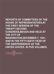 REPORTS OF COMMITTEES OF THE HOUSE OF REPRESENTATIVES,AT THE FIRST SESSION OF THE TWENTY-SECOND CONGRESS,BEGUN AND HELD AT THE CITY OF WASHINGTON,DECEMBER 7, 1831. AND IN THE FIFTY-SIXTH YEAR OF THE INDEPENDENCE OF THE UNITED ATATES. IN FIVE VOLUMES.,1130432106,9781130432107