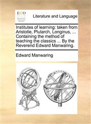 Institutes of learning taken from Aristotle, Plutarch, Longinus, ... Containing the method of teaching the classics ... By the Reverend Edward Manwaring.,1170096999,9781170096994