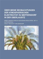 Uber Meine Beobachtungen Der Atmospharischen Elektricitat Zu Meffersdorf in Der Oberlausitz; Nebst Einigen Daraus Gezogenen Resultaten Mit 15 Kupfert,1234867206,9781234867201