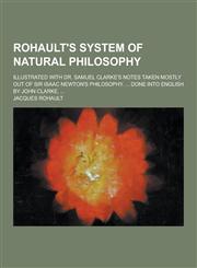 Rohault's system of natural philosophy; illustrated with Dr. Samuel Clarke's notes taken mostly out of Sir Isaac Newton's philosophy. ... Done into English by John Clarke, ...,123073810X,9781230738109