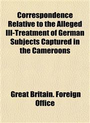 Correspondence Relative to the Alleged Ill-Treatment of German Subjects Captured in the Cameroons,1153333627,9781153333627