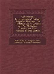 Government Investigation of Railway Disputes Hearings...on Tentative Bill to Amend ACT for Mediation, Consiliation, Etc,1289551332,9781289551339