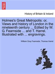 Holmes's Great Metropolis or, Views and history of London in the nineteenth century ... Edited by W. G. Fearnside ... and T. Harrel. Illustrated with ... engravings.,1241600813,9781241600815