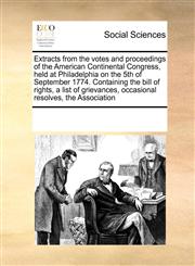 Extracts from the votes and proceedings of the American Continental Congress, held at Philadelphia on the 5th of September 1774. Containing the bill of rights, a list of grievances, occasional resolves, the Association,1171226446,9781171226444