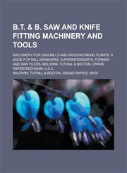 B.T. & B. Saw and Knife Fitting Machinery and Tools; Machinery for Saw Mills and Woodworking Plants. A Book for Mill Managers, Superintendents, Formen and Saw Filers. Baldwin, Tuthill & Bolton, Grand Rapids Michigan, U.S.A.,123006138X,9781230061382