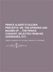 Prince Albert's Golden Precepts; Or, the Opinions and Maxims of the Prince Consort, Selected from His Addresses, Etc,1151363138,9781151363138