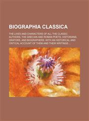 Biographia Classica; The Lives and Characters of All the Classic Authors, the Grecian and Roman Poets, Historians, Orators, and Biographers. with an H,1236488547,9781236488541