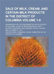 Sale of Milk, Cream, and Certain Milk Products in the District of Columbia; Hearings Before the Subcommittee on the District of Columbia, House of Representatives, Sixty-Seventh Congress, First Session, on H.R. 7746 and 8955. Volume 1-9,1230081577,9781230081571