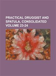 Practical Druggist and Spatula, Consolidated Volume 23-24,1230052259,9781230052250