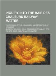 Inquiry Into the Baie Des Chaleurs Railway Matter; Proceedings of the Commission and Depositions of Witnesses,1234051249,9781234051242