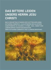 Das Bittere Leiden Unsers Herrn Jesu Christi; Nach Den Betrachtungen Der Gottseligen Anna Katharina Emmerich, Augustinerin Des Klosters Agnetenberg Zu,123125484X,9781231254844