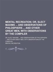 Mental Recreation; Or, Slect Maxims and Observations of Philosphers and Other Great Men, With Observations by the Compiler. Or, Slect Maxims and Observations of Philosphers and Other Great Men, With Observations by the Compiler,1150461950,9781150461958