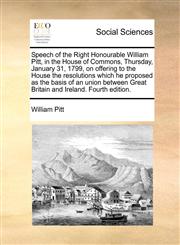 Speech of the Right Honourable William Pitt, in the House of Commons, Thursday, January 31, 1799, on offering to the House the resolutions which he proposed as the basis of an union between Great Britain and Ireland. Fourth edition.,1140706411,9781140706410