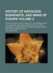 History of Napoleon Bonaparte, and wars of Europe Volume 2; from the revolution in France to the termination of the late wars, including anecdotes of the most celebrated characters that have appeared during and since the revolution,1154357651,9781154357653