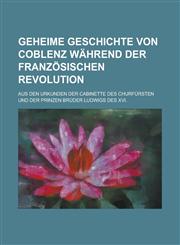 Geheime Geschichte von Coblenz während der französischen Revolution; aus den Urkunden der Cabinette des Churfürsten und der Prinzen Brüder Ludwigs des XVI.,1234304481,9781234304485