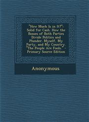 How Much Is in It? Solid for Cash. How the Bosses of Both Parties Divide Politics and Plunder. Myself, My Party, and My Country. the Peo,1287745814,9781287745815