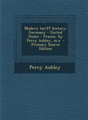 Modern Tariff History Germany - United States - France, by Percy Ashley, M.a - Primary Source Edition,1287882188,9781287882183