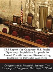 CRS Report for Congress U.S. Public Diplomacy: Legislative Proposals to Amend Prohibitions on Disseminating Materials to Domestic Audiences,1294269844,9781294269847