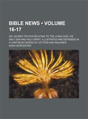 Bible News (Volume 16-17); Or, Sacred Truths Relating to the Living God, His Only Son and Holy Spirit, Illustrated and Defended in a Continued Series of Letters and Inquiries,1153830981,9781153830980
