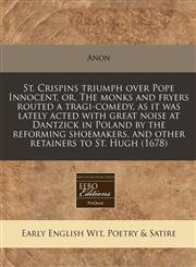 St. Crispins triumph over Pope Innocent, or, The monks and fryers routed a tragi-comedy, as it was lately acted with great noise at Dantzick in Poland by the reforming shoemakers, and other retainers to St. Hugh (1678),117128229X,9781171282297