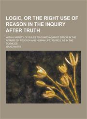 Logic, or the Right Use of Reason in the Inquiry After Truth; With a Variety of Rules to Guard Against Error in the Affairs of Religion and Human Life,1230382801,9781230382807