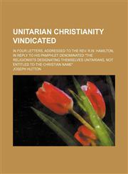 Unitarian Christianity Vindicated; In Four Letters, Addressed to the Rev. R.w. Hamilton, in Reply to His Pamphlet Denominated "The Religionists Designating Themselves Unitarians, Not Entitled to the Christian Name",1150636297,9781150636295