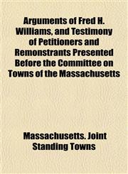 Arguments of Fred H. Williams, and Testimony of Petitioners and Remonstrants Presented Before the Committee on Towns of the Massachusetts,1151898767,9781151898760