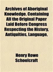 Archives of Aboriginal Knowledge. Containing All the Original Paper Laid Before Congress Respecting the History, Antiquities, Language,,1153349973,9781153349970