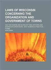 Laws of Wisconsin Concerning the Organization and Government of Towns; And the Powers and Duties of Town Officers and Boards of Supervisors With Nume,1130000214,9781130000214