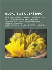 Glorias de Queretaro; En La Fundadion [Sic] y Admirables Progresos de La Muy I. y Ven. Congregacion Eclesiastica de Presbiteros Seculares de Maria San,1235144704,9781235144707