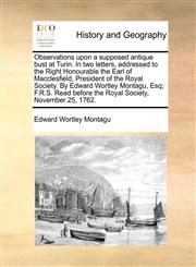 Observations upon a supposed antique bust at Turin. In two letters, addressed to the Right Honourable the Earl of Macclesfield, President of the Royal Society. By Edward Wortley Montagu, Esq; F.R.S. Read before the Royal Society, November 25, 1762.,1170468381,9781170468388