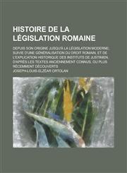 Histoire de La Legislation Romaine; Depuis Son Origine Jusqu'a La Legislation Moderne; Suivie D'Une Generalisation Du Droit Romain, Et de L'Explicatio,1234315475,9781234315474