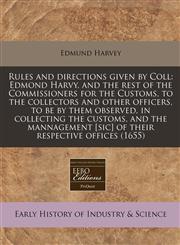 Rules and directions given by Coll Edmond Harvy, and the rest of the Commissioners for the Customs, to the collectors and other officers, to be by them observed, in collecting the customs, and the mannagement [sic] of their respective offices (1655),1171356587,9781171356585
