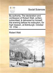 By authority. The declaration and confession of Robert Watt, written, subscribed, & delivered by himself, the evening before his execution, for high treason, at Edinburgh, October 15. 1794. ...,1140799983,9781140799986