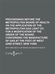 Proceedings Before the Metropolitan Board of Health on the Application of the Metropolitan Gas Light Co. for a Modification of the Order of the Board, Concerning the Manufacture of Gas at the Foot of West 42nd Street, New York,1150473592,9781150473593