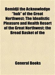 Bemidji the Acknowledge "hub" of the Great Northwest; The Idealistic Pleasure and Health Resort of the Great Northwest; the Bread Basket of the,1153296209,9781153296205