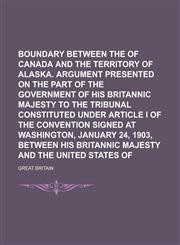 Boundary between the Dominion of Canada and the territory of Alaska. Argument presented on the part of the government of His Britannic Majesty to the tribunal constituted under Article I of the convention signed at Washington, January 24,,1230141421,9781230141428