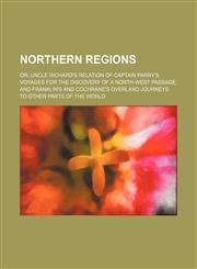Northern regions; or, Uncle Richard's relation of Captain Parry's voyages for the discovery of a north-west passage, and Franklin's and Cochrane's overland journeys to other parts of the world,1150834331,9781150834332