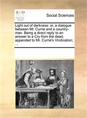 Light out of darkness or, a dialogue between Mr. Currie and a country-man. Being a direct reply to an answer to a Cry from the dead, appended to Mr. Currie's Vindication; ...,1170237207,9781170237205
