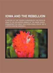 Iowa and the Rebellion; A History of the Troops Furnished by the State of Iowa to the Volunteer Armies of the Union, Which Conquered the Great Southern Rebellion of 1861-5,1459088131,9781459088139