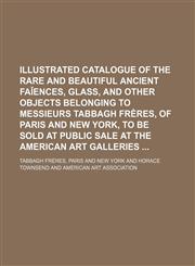Illustrated catalogue of the rare and beautiful ancient faǐences, glass, and other objects belonging to Messieurs Tabbagh frères, of Paris and New York, to be sold at public sale at the American art galleries,1130962652,9781130962659