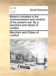 Britain's mistakes in the commencement and conduct of the present war. By a merchant and citizen of London.,117075399X,9781170753996