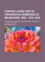 Fünfzig jahre der St. Franziskus-Gemeinde zu Milwaukee, Wis., 1870-1920; gedenkblätter zur Feier des goldenen Jubiläums 13, 14, und 15, Juni 1920,123011596X,9781230115962