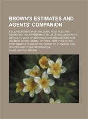 Brown's estimates and agents' companion; A clear exposition of the cubic foot rule for estimating the approximate value of buildings with data as to cost of materials and suggestions for building, giving causes of fires, defective flues, spontaneous combu,1150984880,9781150984884