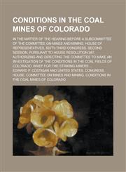 Conditions in the Coal Mines of Colorado; In the Matter of the Hearing Before a Subcommittee of the Committee on Mines and Mining, House of Representatives, Sixty-third Congress, Second Session, Pursuant to House Resolution 387,,1236913493,9781236913494