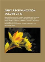 Army reorganization; hearings before the committee on military affairs, house of representatives, 66th congress, 1st session, on H.R. 8287, H.R. 8068, H.R. 7925, H.R. 8870, Sept. 3, 1919-Nov. 12, 1919 Volume 23-43,1234299879,9781234299873