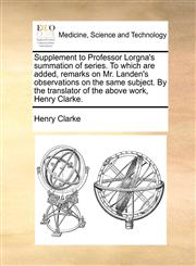 Supplement to Professor Lorgna's summation of series. To which are added, remarks on Mr. Landen's observations on the same subject. By the translator of the above work, Henry Clarke.,1140843540,9781140843542