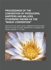 Proceedings of the Convention of Producers, Shippers and Millers, Otherwise Known as the "Wheat Convention"; Held in the College Chapel, Administration Building State College, Pullman, Washington, Thursday and Friday, January 11, 12, 1906,115140215X,9781151402158