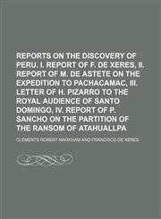 Reports on the discovery of Peru. i. Report of F. de Xeres, ii. Report of M. de Astete on the expedition to Pachacamac, iii. Letter of H. Pizarro to the royal audience of Santo Domingo, iv. Report of P. Sancho on the partition of the ransom of Atahuallpa,1150090154,9781150090158