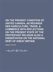 On the Present Condition of United Canada, as Regards Her Agriculture, Trade, & Commerce With Reflections on the Present State of the Protestant Religion Also a Dissertation on the National Debt of Great Britain,1458860868,9781458860866